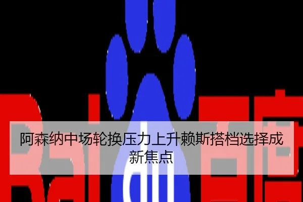 阿森纳中场轮换压力上升赖斯搭档选择成新焦点