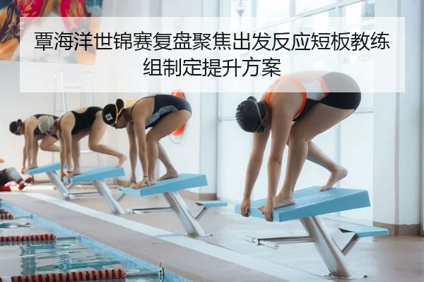 覃海洋世锦赛复盘聚焦出发反应短板教练组制定提升方案