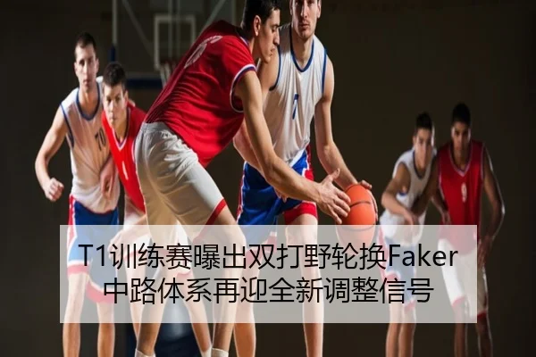 T1训练赛曝出双打野轮换Faker中路体系再迎全新调整信号