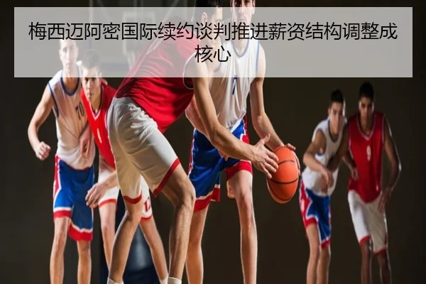 梅西迈阿密国际续约谈判推进薪资结构调整成核心