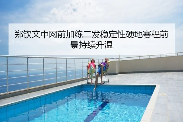 郑钦文中网前加练二发稳定性硬地赛程前景持续升温